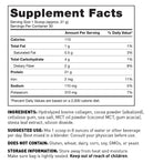 Supplement Facts Panel Serving size 31g (Approx 1 scoop) Serv per container 30; 110 Calories 21g Protein 4g Total Carbohydrate 1g Total Fat 60mg Calcium 2mg Iron 110mg sodium 310mg Potassium per serv Other ingredients Hydrolyzed Bovine Collagen, Cocoa Powder, cellulose gum, sea salt, MCT Oil Powder, stevia leaf extract, silicon dioxide Suggested use Mix 1 scoop in 8 oz of liquid per day Consult your physician before use Does not contain Gluten, wheat, dairy, soy, GMOs, or yeast Keep out of reach of children