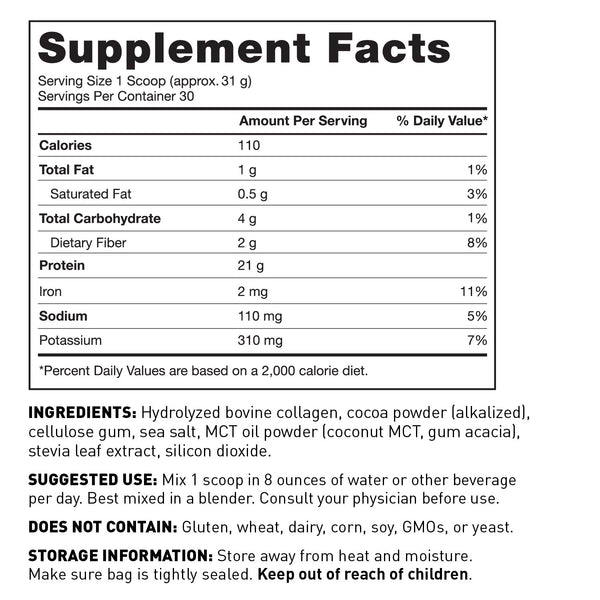 Supplement Facts Panel Serving size 31g (Approx 1 scoop) Serv per container 30; 110 Calories 21g Protein 4g Total Carbohydrate 1g Total Fat 60mg Calcium 2mg Iron 110mg sodium 310mg Potassium per serv Other ingredients Hydrolyzed Bovine Collagen, Cocoa Powder, cellulose gum, sea salt, MCT Oil Powder, stevia leaf extract, silicon dioxide Suggested use Mix 1 scoop in 8 oz of liquid per day Consult your physician before use Does not contain Gluten, wheat, dairy, soy, GMOs, or yeast Keep out of reach of children
