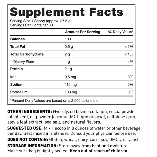 Supplement Facts Panel Serving size 27.5g (Approx. 1 scoop) Servings per container 30; 100 Calories 21g Protein 2g Total Carbohydrate .5g Total Fat 115mg Sodium 130mg Potassium Other ingredients Hydrolyzed Bovine Collagen, cocoa powder, cellulose gum, natural flavors, sea salt, MCT Oil Powder, stevia leaf extract Suggested use Mix 1 scoop in 8 oz of liquid per day Consult your physician before use Does not contain Gluten, wheat, dairy, soy, GMOs, or yeast Keep out of reach of children.