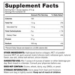Supplement Facts Panel Serving size 27.5g (Approx. 1 scoop) Servings per container 30; 100 Calories 21g Protein 4g Total Carbohydrate 2g Total Fat 1.5g Sodium 100mg Other ingredients Hydrolyzed Bovine Collagen, inulin (chicory root), cellulose gum, natural flavor, sea salt, MCT Oil Powder, stevia leaf extract, silicon dioxide Suggested use Mix 1 scoop in 8 oz of liquid per day Consult your physician before use Does not contain Gluten, wheat, dairy, soy, GMOs, or yeast Keep out of reach of children.
